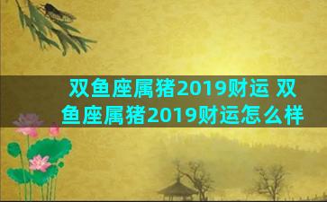 双鱼座属猪2019财运 双鱼座属猪2019财运怎么样